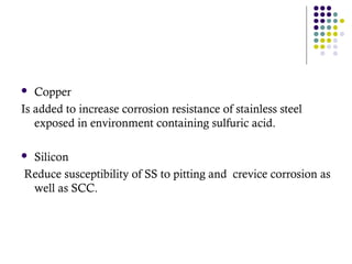  Copper
Is added to increase corrosion resistance of stainless steel
exposed in environment containing sulfuric acid.
 Silicon
Reduce susceptibility of SS to pitting and crevice corrosion as
well as SCC.
 