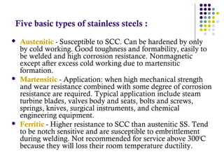 Five basic types of stainless steels :
 Austenitic - Susceptible to SCC. Can be hardened by only
by cold working. Good toughness and formability, easily to
be welded and high corrosion resistance. Nonmagnetic
except after excess cold working due to martensitic
formation.
 Martensitic - Application: when high mechanical strength
and wear resistance combined with some degree of corrosion
resistance are required. Typical application include steam
turbine blades, valves body and seats, bolts and screws,
springs, knives, surgical instruments, and chemical
engineering equipment.
 Ferritic - Higher resistance to SCC than austenitic SS. Tend
to be notch sensitive and are susceptible to embrittlement
during welding. Not recommended for service above 3000
C
because they will loss their room temperature ductility.
 