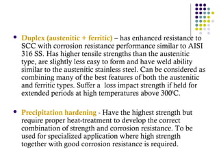  Duplex (austenitic + ferritic) – has enhanced resistance to
SCC with corrosion resistance performance similar to AISI
316 SS. Has higher tensile strengths than the austenitic
type, are slightly less easy to form and have weld ability
similar to the austenitic stainless steel. Can be considered as
combining many of the best features of both the austenitic
and ferritic types. Suffer a loss impact strength if held for
extended periods at high temperatures above 3000
C.
 Precipitation hardening - Have the highest strength but
require proper heat-treatment to develop the correct
combination of strength and corrosion resistance. To be
used for specialized application where high strength
together with good corrosion resistance is required.
 