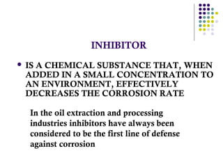 INHIBITOR
 IS A CHEMICAL SUBSTANCE THAT, WHEN
ADDED IN A SMALL CONCENTRATION TO
AN ENVIRONMENT, EFFECTIVELY
DECREASES THE CORROSION RATE
In the oil extraction and processing
industries inhibitors have always been
considered to be the first line of defense
against corrosion
 