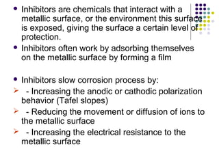  Inhibitors are chemicals that interact with a
metallic surface, or the environment this surface
is exposed, giving the surface a certain level of
protection.
 Inhibitors often work by adsorbing themselves
on the metallic surface by forming a film
 Inhibitors slow corrosion process by:
 - Increasing the anodic or cathodic polarization
behavior (Tafel slopes)
 - Reducing the movement or diffusion of ions to
the metallic surface
 - Increasing the electrical resistance to the
metallic surface
 