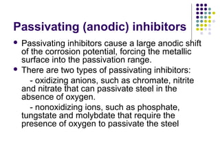 Passivating (anodic) inhibitors
 Passivating inhibitors cause a large anodic shift
of the corrosion potential, forcing the metallic
surface into the passivation range.
 There are two types of passivating inhibitors:
- oxidizing anions, such as chromate, nitrite
and nitrate that can passivate steel in the
absence of oxygen.
- nonoxidizing ions, such as phosphate,
tungstate and molybdate that require the
presence of oxygen to passivate the steel
 