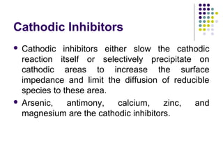 Cathodic Inhibitors
 Cathodic inhibitors either slow the cathodic
reaction itself or selectively precipitate on
cathodic areas to increase the surface
impedance and limit the diffusion of reducible
species to these area.
 Arsenic, antimony, calcium, zinc, and
magnesium are the cathodic inhibitors.
 