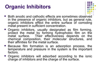Organic Inhibitors
 Both anodic and cathodic effects are sometimes observed
in the presence of organic inhibitors, but as general rule,
organic inhibitors effect the entire surface of corroding
metal present in sufficient concentration.
 Organic inhibitors, usually designated as film forming,
protect the metal by forming hydrophobic film on the
metal surface. Their effectiveness depends on the
chemical composition, their molecular structures, and
their affinities for the metal surface.
 Because film formation is an adsorption process, the
temperature and pressure in the system is the important
factors.
 Organic inhibitors will adsorbed according to the ionic
charge of inhibitors and the charge of the surface.
 