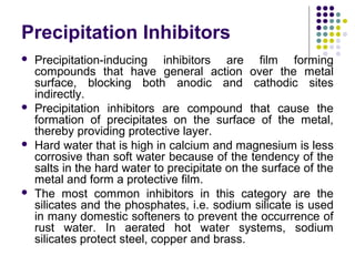 Precipitation Inhibitors
 Precipitation-inducing inhibitors are film forming
compounds that have general action over the metal
surface, blocking both anodic and cathodic sites
indirectly.
 Precipitation inhibitors are compound that cause the
formation of precipitates on the surface of the metal,
thereby providing protective layer.
 Hard water that is high in calcium and magnesium is less
corrosive than soft water because of the tendency of the
salts in the hard water to precipitate on the surface of the
metal and form a protective film.
 The most common inhibitors in this category are the
silicates and the phosphates, i.e. sodium silicate is used
in many domestic softeners to prevent the occurrence of
rust water. In aerated hot water systems, sodium
silicates protect steel, copper and brass.
 
