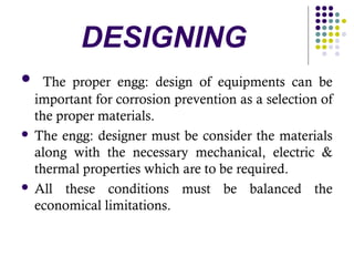  The proper engg: design of equipments can be
important for corrosion prevention as a selection of
the proper materials.
 The engg: designer must be consider the materials
along with the necessary mechanical, electric &
thermal properties which are to be required.
 All these conditions must be balanced the
economical limitations.
DESIGNING
 