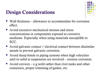 Design Considerations
 Wall thickness – allowance to accommodate for corrosion
effect.
 Avoid excessive mechanical stresses and stress
concentrations in components exposed to corrosive
mediums. Especially when using materials susceptible to
SCC.
 Avoid galvanic contact / electrical contact between dissimilar
metals to prevent galvanic corrosion.
 Avoid sharp bends in piping systems when high velocities
and/or solid in suspension are involved – erosion corrosion.
 Avoid crevices – e.g weld rather than rivet tanks and other
containers, proper trimming of gasket, etc.
 
