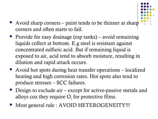  Avoid sharp corners – paint tends to be thinner at sharp
corners and often starts to fail.
 Provide for easy drainage (esp tanks) – avoid remaining
liquids collect at bottom. E.g steel is resistant against
concentrated sulfuric acid. But if remaining liquid is
exposed to air, acid tend to absorb moisture, resulting in
dilution and rapid attack occurs.
 Avoid hot spots during heat transfer operations – localized
heating and high corrosion rates. Hot spots also tend to
produce stresses – SCC failures.
 Design to exclude air – except for active-passive metals and
alloys coz they require O2 for protective films.
 Most general rule : AVOID HETEROGENEITY!!!
 