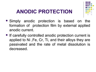  Simply anodic protection is based on the
formation of protection film by external applied
anodic current.
 If carefully controlled anodic protection current is
applied to Ni ,Fe, Cr, Ti, and their alloys they are
passivated and the rate of metal dissolution is
decreased.
ANODIC PROTECTION
 