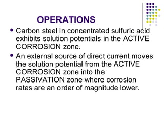 OPERATIONS
 Carbon steel in concentrated sulfuric acid
exhibits solution potentials in the ACTIVE
CORROSION zone.
 An external source of direct current moves
the solution potential from the ACTIVE
CORROSION zone into the
PASSIVATION zone where corrosion
rates are an order of magnitude lower.
 