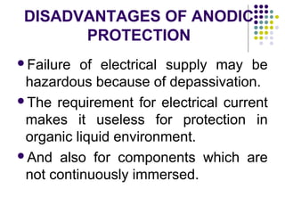 Failure of electrical supply may be
hazardous because of depassivation.
The requirement for electrical current
makes it useless for protection in
organic liquid environment.
And also for components which are
not continuously immersed.
DISADVANTAGES OF ANODIC
PROTECTION
 