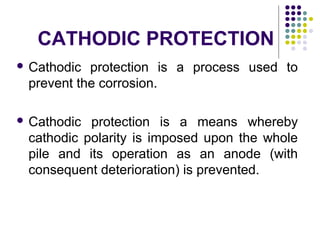  Cathodic protection is a process used to
prevent the corrosion.
 Cathodic protection is a means whereby
cathodic polarity is imposed upon the whole
pile and its operation as an anode (with
consequent deterioration) is prevented.
CATHODIC PROTECTION
 