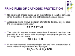 PRINCIPLES OF CATHODIC PROTECTION
 No net overall charge builds up on the metal as a result of corrosion
since the rate of the anodic and cathodic reactions are equal.
 Anodic reactions involve oxidation of metal to its ions, e.g. for steel
the following reactions occur.
Fe  Fe2+
+ 2e
 The cathodic process involves reductions & several reactions are
possible. In acidic water, where hydrogen ions (H+
) are plentiful, the
following reaction occurs.
2H+
+ 2e  H2
 In alkaline solutions, where hydrogen ions are rare, the reduction of
water will occur to yield alkali and hydrogen.
2H2O + 2e  H2 + 2OH-
 