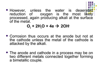  However, unless the water is deaerated
reduction of oxygen is the most likely
processed, again producing alkali at the surface
of the metal.
O2 + 2H2O + 4e  2OH-
 Corrosion thus occurs at the anode but not at
the cathode unless the metal of the cathode is
attacked by the alkali.
 The anode and cathode in a process may be on
two different metals connected together forming
a bimetallic couple.
 