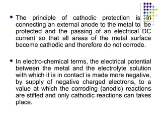  The principle of cathodic protection is in
connecting an external anode to the metal to be
protected and the passing of an electrical DC
current so that all areas of the metal surface
become cathodic and therefore do not corrode.
 In electro-chemical terms, the electrical potential
between the metal and the electrolyte solution
with which it is in contact is made more negative,
by supply of negative charged electrons, to a
value at which the corroding (anodic) reactions
are stifled and only cathodic reactions can takes
place.
 
