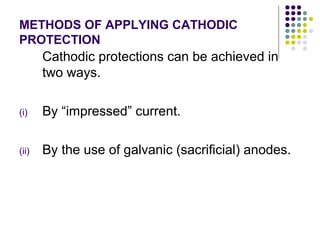 METHODS OF APPLYING CATHODIC
PROTECTION
Cathodic protections can be achieved in
two ways.
(i) By “impressed” current.
(ii) By the use of galvanic (sacrificial) anodes.
 
