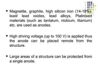  Magnetite, graphite, high silicon iron (14-18%),
lead/ lead oxides, lead alloys, Platinised
materials (such as tantalum, niobium, titanium)
etc. are used as anodes.
 High driving voltage (up to 100 V) is applied thus
the anode can be placed remote from the
structure.
 Large areas of a structure can be protected from
a single anode.
 