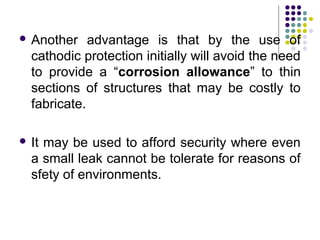  Another advantage is that by the use of
cathodic protection initially will avoid the need
to provide a “corrosion allowance” to thin
sections of structures that may be costly to
fabricate.
 It may be used to afford security where even
a small leak cannot be tolerate for reasons of
sfety of environments.
 