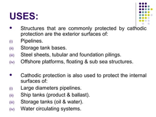 USES:
 Structures that are commonly protected by cathodic
protection are the exterior surfaces of:
(i) Pipelines.
(ii) Storage tank bases.
(iii) Steel sheets, tubular and foundation pilings.
(iv) Offshore platforms, floating & sub sea structures.
 Cathodic protection is also used to protect the internal
surfaces of:
(i) Large diameters pipelines.
(ii) Ship tanks (product & ballast).
(iii) Storage tanks (oil & water).
(iv) Water circulating systems.
 