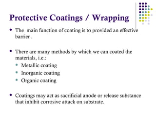 Protective Coatings / Wrapping
 The main function of coating is to provided an effective
barrier .
 There are many methods by which we can coated the
materials, i.e.:
 Metallic coating
 Inorganic coating
 Organic coating
 Coatings may act as sacrificial anode or release substance
that inhibit corrosive attack on substrate.
 