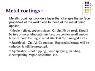 Metal coatings :
Metallic coatings provide a layer that changes the surface
properties of the workpiece to those of the metal being
applied.
Noble – silver, copper, nickel, Cr, Sn, Pb on steel. Should
be free of pores/discontinuity because creates small anode-
large cathode leading to rapid attack at the damaged areas.
Sacrificial – Zn, Al, Cd on steel. Exposed substrate will be
cathodic & will be protected.
Application – hot dipping, flame spraying, cladding,
electroplating, vapor deposition, etc.
 