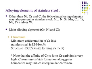 Alloying elements of stainless steel :
 Other than Ni, Cr and C, the following alloying elements
may also present in stainless steel: Mo, N, Si, Mn, Cu, Ti,
Nb, Ta and/or W.
 Main alloying elements (Cr, Ni and C):
1. Chromium
Minimum concentration of Cr in a
stainless steel is 12-14wt.%
Structure : BCC (ferrite forming element)
* Note that the affinity of Cr to form Cr-carbides is very
high. Chromium carbide formation along grain
boundaries may induce intergranular corrosion.
 