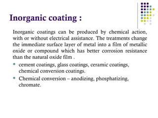 Inorganic coatings can be produced by chemical action,
with or without electrical assistance. The treatments change
the immediate surface layer of metal into a film of metallic
oxide or compound which has better corrosion resistance
than the natural oxide film .
 cement coatings, glass coatings, ceramic coatings,
chemical conversion coatings.
 Chemical conversion – anodizing, phosphatizing,
chromate.
Inorganic coating :
 
