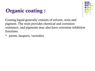 Coating liquid generally consists of solvent, resin and
pigment. The resin provides chemical and corrosion
resistance, and pigments may also have corrosion inhibition
functions.
 paints, lacquers, varnishes.
Organic coating :
 