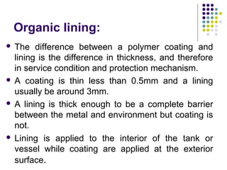 Organic lining:
 The difference between a polymer coating and
lining is the difference in thickness, and therefore
in service condition and protection mechanism.
 A coating is thin less than 0.5mm and a lining
usually be around 3mm.
 A lining is thick enough to be a complete barrier
between the metal and environment but coating is
not.
 Lining is applied to the interior of the tank or
vessel while coating are applied at the exterior
surface.
 