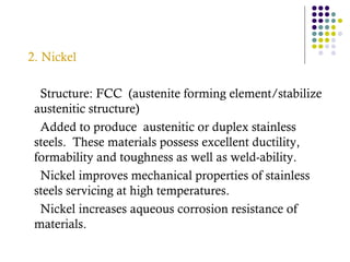 2. Nickel
Structure: FCC (austenite forming element/stabilize
austenitic structure)
Added to produce austenitic or duplex stainless
steels. These materials possess excellent ductility,
formability and toughness as well as weld-ability.
Nickel improves mechanical properties of stainless
steels servicing at high temperatures.
Nickel increases aqueous corrosion resistance of
materials.
 
