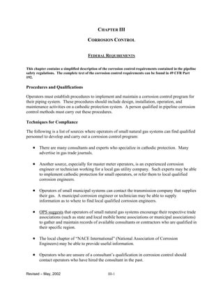 Revised – May, 2002 III-1
CHAPTER III
CORROSION CONTROL
FEDERAL REQUIREMENTS
This chapter contains a simplified description of the corrosion control requirements contained in the pipeline
safety regulations. The complete text of the corrosion control requirements can be found in 49 CFR Part
192.
Procedures and Qualifications
Operators must establish procedures to implement and maintain a corrosion control program for
their piping system. These procedures should include design, installation, operation, and
maintenance activities on a cathodic protection system. A person qualified in pipeline corrosion
control methods must carry out these procedures.
Techniques for Compliance
The following is a list of sources where operators of small natural gas systems can find qualified
personnel to develop and carry out a corrosion control program:
• There are many consultants and experts who specialize in cathodic protection. Many
advertise in gas trade journals.
• Another source, especially for master meter operators, is an experienced corrosion
engineer or technician working for a local gas utility company. Such experts may be able
to implement cathodic protection for small operators, or refer them to local qualified
corrosion engineers.
• Operators of small municipal systems can contact the transmission company that supplies
their gas. A municipal corrosion engineer or technician may be able to supply
information as to where to find local qualified corrosion engineers.
• OPS suggests that operators of small natural gas systems encourage their respective trade
associations (such as state and local mobile home associations or municipal associations)
to gather and maintain records of available consultants or contractors who are qualified in
their specific region.
• The local chapter of “NACE International” (National Association of Corrosion
Engineers) may be able to provide useful information.
• Operators who are unsure of a consultant’s qualification in corrosion control should
contact operators who have hired the consultant in the past.
 