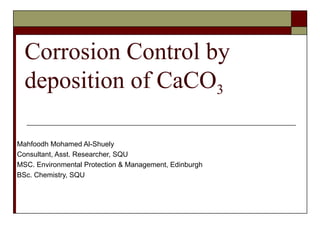 Corrosion Control by deposition of CaCO 3 Mahfoodh Mohamed Al-Shuely Consultant, Asst. Researcher, SQU MSC. Environmental Protection & Management, Edinburgh BSc. Chemistry, SQU 