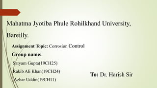 Mahatma Jyotiba Phule Rohilkhand University,
Bareilly.
Assignment Topic: Corrosion Control
Group name:
Satyam Gupta(19CH25)
Rakib Ali Khan(19CH24)
Azhar Uddin(19CH11)
To: Dr. Harish Sir
 