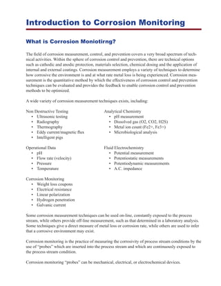 Introduction to Corrosion Monitoring
What is Corrosion Moniotirng?
The field of corrosion measurement, control, and prevention covers a very broad spectrum of tech-
nical activities. Within the sphere of corrosion control and prevention, there are technical options
such as cathodic and anodic protection, materials selection, chemical dosing and the application of
internal and external coatings. Corrosion measurement employs a variety of techniques to determine
how corrosive the environment is and at what rate metal loss is being experienced. Corrosion mea-
surement is the quantitative method by which the effectiveness of corrosion control and prevention
techniques can be evaluated and provides the feedback to enable corrosion control and prevention
methods to be optimized.
A wide variety of corrosion measurement techniques exists, including:
Non Destructive Testing	 Analytical Chemistry
	 •	 Ultrasonic testing		 •	 pH measurement
	 •	 Radiography		 •	 Dissolved gas (O2, CO2, H2S)
	 •	 Thermography		 •	 Metal ion count (Fe2+, Fe3+)
	 •	 Eddy current/magnetic flux		 •	 Microbiological analysis
	 •	 Intelligent pigs
Operational Data	 Fluid Electrochemistry
	 •	 pH		 •	 Potential measurement
	 •	 Flow rate (velocity)		 •	 Potentiostatic measurements				
	 •	 Pressure		 •	 Potentiodynamic measurements
	 •	 Temperature		 •	 A.C. impedance
Corrosion Monitoring
	 •	 Weight loss coupons
	 •	 Electrical resistance
	 •	 Linear polarization
	 •	 Hydrogen penetration
	 •	 Galvanic current
Some corrosion measurement techniques can be used on-line, constantly exposed to the process
stream, while others provide off-line measurement, such as that determined in a laboratory analysis.
Some techniques give a direct measure of metal loss or corrosion rate, while others are used to infer
that a corrosive environment may exist.
Corrosion monitoring is the practice of measuring the corrosivity of process stream conditions by the
use of “probes” which are inserted into the process stream and which are continuously exposed to
the process stream condition.
Corrosion monitoring “probes” can be mechanical, electrical, or electrochemical devices.
 