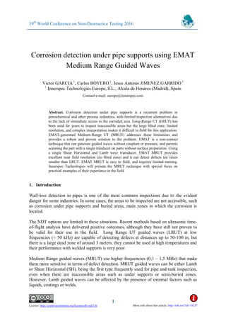 19th
World Conference on Non-Destructive Testing 2016
1
License: http://creativecommons.org/licenses/by-nd/3.0/
Corrosion detection under pipe supports using EMAT
Medium Range Guided Waves
Victor GARCIA1
, Carlos BOYERO 1
, Jesus Antonio JIMENEZ GARRIDO 1
1
Innerspec Technologies Europe, S.L., Alcala de Henares (Madrid), Spain
Contact e-mail: europe@innerspec.com
Abstract. Corrosion detection under pipe supports is a recurrent problem in
petrochemical and other process industries, with limited inspection alternatives due
to the lack of immediate access to the corroded area. Long-Range UT (LRUT) has
been used for years to inspect inaccessible areas but the large blind zone, limited
resolution, and complex interpretation makes it difficult to field for this application.
EMAT-generated Medium-Range UT (MRUT) addresses these limitations and
provides a robust and proven solution to the problem. EMAT is a non-contact
technique that can generate guided waves without couplant or pressure, and permits
scanning the part with a single tranducer on parts without surface preparation. Using
a single Shear Horizontal and Lamb wave transducer, EMAT MRUT provides
excellent near field resolution (no blind zone) and it can detect defects ten times
smaller than LRUT. EMAT MRUT is easy to field, and requires limited training.
Innerspec Technologies will present the MRUT technique with special focus on
practical examples of their experience in the field.
1. Introduction
Wall-loss detection in pipes is one of the most common inspections due to the evident
danger for some industries. In some cases, the areas to be inspected are not accessible, such
as corrosion under pipe supports and buried areas, main zones in which the corrosion is
located.
The NDT options are limited in these situations. Recent methods based on ultrasonic time-
of-flight analysis have delivered positive outcomes, although they have still not proven to
be valid for their use in the field. Long Range UT guided waves (LRUT) at low
frequencies (≈ 50 kHz) are capable of detecting defects at distances up to 50-100 m, but
there is a large dead zone of around 3 meters, they cannot be used at high temperatures and
their performance with welded supports is very poor.
Medium Range guided waves (MRUT) use higher frequencies (0,1 – 1,5 MHz) that make
them more sensitive in terms of defect detection. MRUT guided waves can be either Lamb
or Shear Horizontal (SH), being the first type frequently used for pipe and tank inspection,
even when there are inaccessible areas such as under supports or semi-buried zones.
However, Lamb guided waves can be affected by the presence of external factors such as
liquids, coatings or welds.
More info about this article: http://ndt.net/?id=19237
 