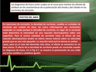 Los diagramas de Evans serán usados en el curso para mostrar los efectos de
cambios en las características de la polarización del ánodo y del cátodo en las
corrientes de corrosión.
EFECTOS DEL AREA
En reacciones de corrosión, la densidad de corriente, medida en unidades de
corriente por unidad de área, tal como miliamperios por centímetro
cuadrado, es usada porque la densidad de corriente, en lugar de la corriente
total determina la intensidad de una reacción electroquímica sobre una
superficie. Para la misma cantidad de corriente total, el efecto de una
reacción electroquímica tendrá un efecto menos intenso sobre un electrodo
grande que en uno más pequeño. La reacción total será la misma en ambos
casos, pero en el caso del electrodo más chico, el efecto se concentra en un
área menor. El efecto de la densidad de corriente puede ser mostrado usando
un diagrama de Evans. En la Fig 2.7, se muestra la polarización de una celda
con áreas anódicas y catódicas iguales
 