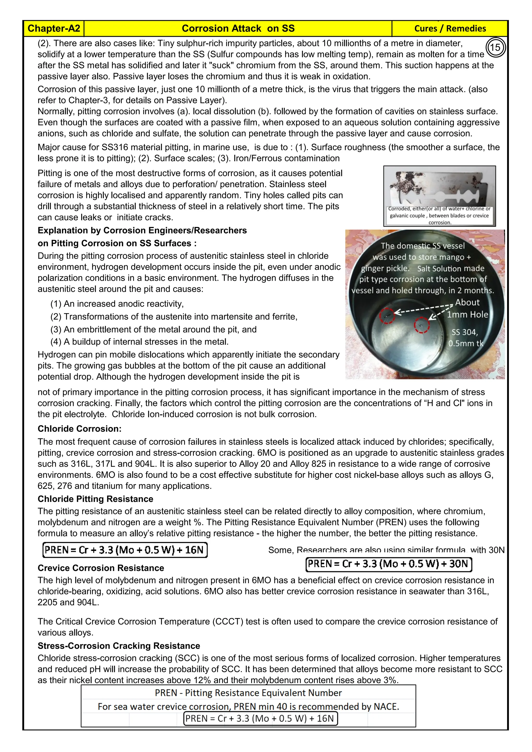 Cures / Remedies
Chapter-A2 Corrosion Attack on SS
By JGC Annamalai
Explanation by Corrosion Engineers/Researchers
on Pitting Corrosion on SS Surfaces :
(1) An increased anodic reactivity,
(2) Transformations of the austenite into martensite and ferrite,
(3) An embrittlement of the metal around the pit, and
(4) A buildup of internal stresses in the metal.
Chloride Corrosion:
Chloride Pitting Resistance
Some, Researchers are also using similar formula, with 30N
Crevice Corrosion Resistance
Stress-Corrosion Cracking Resistance
Pitting is one of the most destructive forms of corrosion, as it causes potential
failure of metals and alloys due to perforation/ penetration. Stainless steel
corrosion is highly localised and apparently random. Tiny holes called pits can
drill through a substantial thickness of steel in a relatively short time. The pits
can cause leaks or initiate cracks.
(2). There are also cases like: Tiny sulphur-rich impurity particles, about 10 millionths of a metre in diameter,
solidify at a lower temperature than the SS (Sulfur compounds has low melting temp), remain as molten for a time
after the SS metal has solidified and later it "suck" chromium from the SS, around them. This suction happens at the
passive layer also. Passive layer loses the chromium and thus it is weak in oxidation.
Hydrogen can pin mobile dislocations which apparently initiate the secondary
pits. The growing gas bubbles at the bottom of the pit cause an additional
potential drop. Although the hydrogen development inside the pit is
not of primary importance in the pitting corrosion process, it has significant importance in the mechanism of stress
corrosion cracking. Finally, the factors which control the pitting corrosion are the concentrations of “H and Cl" ions in
the pit electrolyte. Chloride Ion-induced corrosion is not bulk corrosion.
Chloride stress-corrosion cracking (SCC) is one of the most serious forms of localized corrosion. Higher temperatures
and reduced pH will increase the probability of SCC. It has been determined that alloys become more resistant to SCC
as their nickel content increases above 12% and their molybdenum content rises above 3%.
The most frequent cause of corrosion failures in stainless steels is localized attack induced by chlorides; specifically,
pitting, crevice corrosion and stress-corrosion cracking. 6MO is positioned as an upgrade to austenitic stainless grades
such as 316L, 317L and 904L. It is also superior to Alloy 20 and Alloy 825 in resistance to a wide range of corrosive
environments. 6MO is also found to be a cost effective substitute for higher cost nickel-base alloys such as alloys G,
625, 276 and titanium for many applications.
The pitting resistance of an austenitic stainless steel can be related directly to alloy composition, where chromium,
molybdenum and nitrogen are a weight %. The Pitting Resistance Equivalent Number (PREN) uses the following
formula to measure an alloy’s relative pitting resistance - the higher the number, the better the pitting resistance.
The high level of molybdenum and nitrogen present in 6MO has a beneficial effect on crevice corrosion resistance in
chloride-bearing, oxidizing, acid solutions. 6MO also has better crevice corrosion resistance in seawater than 316L,
2205 and 904L.
The Critical Crevice Corrosion Temperature (CCCT) test is often used to compare the crevice corrosion resistance of
various alloys.
Corrosion of this passive layer, just one 10 millionth of a metre thick, is the virus that triggers the main attack. (also
refer to Chapter-3, for details on Passive Layer).
Normally, pitting corrosion involves (a). local dissolution (b). followed by the formation of cavities on stainless surface.
Even though the surfaces are coated with a passive film, when exposed to an aqueous solution containing aggressive
anions, such as chloride and sulfate, the solution can penetrate through the passive layer and cause corrosion.
During the pitting corrosion process of austenitic stainless steel in chloride
environment, hydrogen development occurs inside the pit, even under anodic
polarization conditions in a basic environment. The hydrogen diffuses in the
austenitic steel around the pit and causes:
Major cause for SS316 material pitting, in marine use, is due to : (1). Surface roughness (the smoother a surface, the
less prone it is to pitting); (2). Surface scales; (3). Iron/Ferrous contamination
15
 