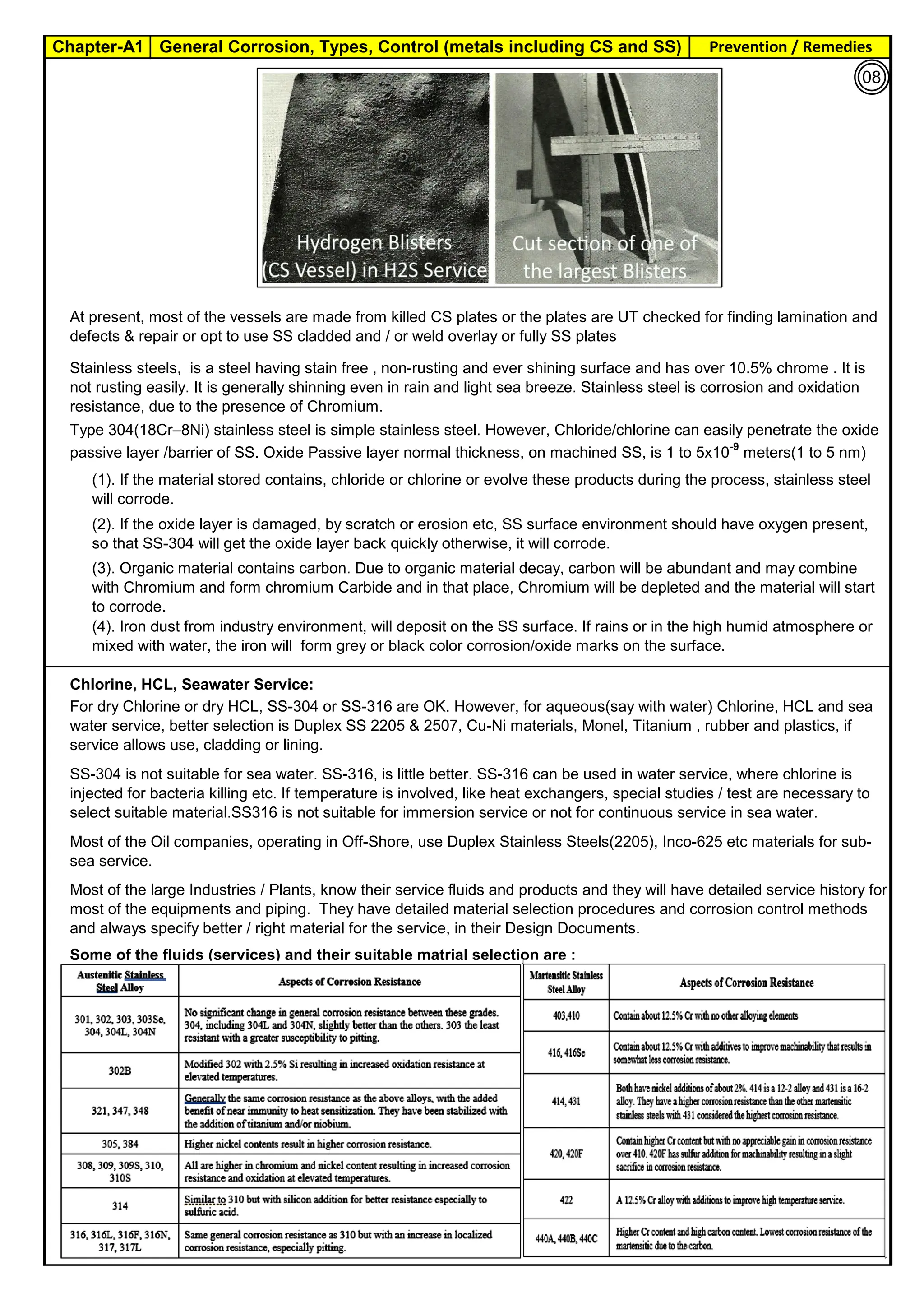 Chapter-A1 General Corrosion, Types, Control (metals including CS and SS) Prevention / Remedies
By JGC Annamalai
Chlorine, HCL, Seawater Service:
At present, most of the vessels are made from killed CS plates or the plates are UT checked for finding lamination and
defects & repair or opt to use SS cladded and / or weld overlay or fully SS plates
(3). Organic material contains carbon. Due to organic material decay, carbon will be abundant and may combine
with Chromium and form chromium Carbide and in that place, Chromium will be depleted and the material will start
to corrode.
SS-304 is not suitable for sea water. SS-316, is little better. SS-316 can be used in water service, where chlorine is
injected for bacteria killing etc. If temperature is involved, like heat exchangers, special studies / test are necessary to
select suitable material.SS316 is not suitable for immersion service or not for continuous service in sea water.
Most of the Oil companies, operating in Off-Shore, use Duplex Stainless Steels(2205), Inco-625 etc materials for sub-
sea service.
Stainless steels, is a steel having stain free , non-rusting and ever shining surface and has over 10.5% chrome . It is
not rusting easily. It is generally shinning even in rain and light sea breeze. Stainless steel is corrosion and oxidation
resistance, due to the presence of Chromium.
Type 304(18Cr–8Ni) stainless steel is simple stainless steel. However, Chloride/chlorine can easily penetrate the oxide
passive layer /barrier of SS. Oxide Passive layer normal thickness, on machined SS, is 1 to 5x10-9
meters(1 to 5 nm)
(1). If the material stored contains, chloride or chlorine or evolve these products during the process, stainless steel
will corrode.
(2). If the oxide layer is damaged, by scratch or erosion etc, SS surface environment should have oxygen present,
so that SS-304 will get the oxide layer back quickly otherwise, it will corrode.
Most of the large Industries / Plants, know their service fluids and products and they will have detailed service history for
most of the equipments and piping. They have detailed material selection procedures and corrosion control methods
and always specify better / right material for the service, in their Design Documents.
Some of the fluids (services) and their suitable matrial selection are :
(4). Iron dust from industry environment, will deposit on the SS surface. If rains or in the high humid atmosphere or
mixed with water, the iron will form grey or black color corrosion/oxide marks on the surface.
For dry Chlorine or dry HCL, SS-304 or SS-316 are OK. However, for aqueous(say with water) Chlorine, HCL and sea
water service, better selection is Duplex SS 2205 & 2507, Cu-Ni materials, Monel, Titanium , rubber and plastics, if
service allows use, cladding or lining.
08
 