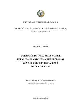 UNIVERSIDAD POLITÉCNICA DE MADRID
ESCUELA TÉCNICA SUPERIOR DE INGENIEROS DE CAMINOS,
CANALES Y PUERTOS
TESIS DOCTORAL
CORROSIÓN DE LAS ARMADURAS DEL
HORMIGÓN ARMADO EN AMBIENTE MARINO:
ZONA DE CARRERA DE MAREAS Y
ZONA SUMERGIDA
MIGUEL ÁNGEL BERMÚDEZ ODRIOZOLA.
Ingeniero de Caminos, Canales y Puertos.
Madrid, octubre de 2007
 
