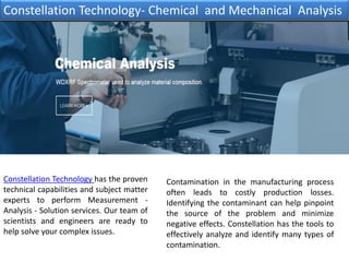 Constellation Technology has the proven
technical capabilities and subject matter
experts to perform Measurement -
Analysis - Solution services. Our team of
scientists and engineers are ready to
help solve your complex issues.
Constellation Technology- Chemical and Mechanical Analysis
Contamination in the manufacturing process
often leads to costly production losses.
Identifying the contaminant can help pinpoint
the source of the problem and minimize
negative effects. Constellation has the tools to
effectively analyze and identify many types of
contamination.
 