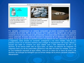 Por ejemplo, consideremos un sistema compuesto por acero inoxidable 316 (un acero
inoxidable de la serie 300, es una aleación muy noble lo que significa que es bastante
resistente a la corrosión y tiene un alto potencial), y un acero dulce (un metal muy activo con
menor potencial). El acero dulce se corroerá en presencia de un electrolito, como el agua
salada. Si se usa un ánodo de sacrificio (como una aleación de zinc, aleaciones de aluminio
o magnesio), estos ánodos se corroerán, protegiendo a los otros metales. Esta es una
práctica común en la industria marítima para proteger el equipamiento del buque. Barcos y
buques que están en contacto con agua salada usan o bien aleaciones de zinc o de
aluminio. Si los barcos están sólo en agua dulce, se utiliza una aleación de magnesio. El
magnesio tiene uno de los potenciales galvánicos más altos de todos los metales. Si se usa
en una instalación expuesta al agua salada, como en un casco de un barco de acero o de
aluminio, las búrbujas de hidrógeno que se forman debajo de la pintura causarán ampollas y
descamación.
 