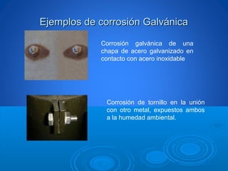 Ejemplos de corrosión GalvánicaEjemplos de corrosión Galvánica
Corrosión galvánica de una
chapa de acero galvanizado en
contacto con acero inoxidable
Corrosión de tornillo en la unión
con otro metal, expuestos ambos
a la humedad ambiental.
 