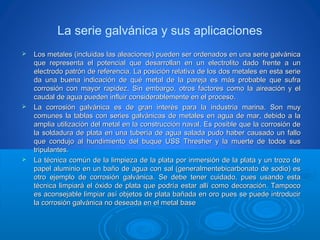 La serie galvánica y sus aplicaciones
 Los metales (incluidas las aleaciones) pueden ser ordenados en una serie galvánicaLos metales (incluidas las aleaciones) pueden ser ordenados en una serie galvánica
que representa el potencial que desarrollan en un electrolito dado frente a unque representa el potencial que desarrollan en un electrolito dado frente a un
electrodo patrón de referencia. La posición relativa de los dos metales en esta serieelectrodo patrón de referencia. La posición relativa de los dos metales en esta serie
da una buena indicación de qué metal de la pareja es más probable que sufrada una buena indicación de qué metal de la pareja es más probable que sufra
corrosión con mayor rapidez. Sin embargo, otros factores como la aireación y elcorrosión con mayor rapidez. Sin embargo, otros factores como la aireación y el
caudal de agua pueden influir considerablemente en el proceso.caudal de agua pueden influir considerablemente en el proceso.
 La corrosión galvánica es de gran interés para la industria marina. Son muyLa corrosión galvánica es de gran interés para la industria marina. Son muy
comunes la tablas con series galvánicas de metales en agua de mar, debido a lacomunes la tablas con series galvánicas de metales en agua de mar, debido a la
amplia utilización del metal en la construcción naval. Es posible que la corrosión deamplia utilización del metal en la construcción naval. Es posible que la corrosión de
la soldadura de plata en una tubería de agua salada pudo haber causado un fallola soldadura de plata en una tubería de agua salada pudo haber causado un fallo
que condujo al hundimiento del buque USS Thresher y la muerte de todos susque condujo al hundimiento del buque USS Thresher y la muerte de todos sus
tripulantes.tripulantes.
 La técnica común de la limpieza de la plata por inmersión de la plata y un trozo deLa técnica común de la limpieza de la plata por inmersión de la plata y un trozo de
papel aluminio en un baño de agua con sal (generalmentebicarbonato de sodio) espapel aluminio en un baño de agua con sal (generalmentebicarbonato de sodio) es
otro ejemplo de corrosión galvánica. Se debe tener cuidado, pues usando estaotro ejemplo de corrosión galvánica. Se debe tener cuidado, pues usando esta
técnica limpiará el óxido de plata que podría estar allí como decoración. Tampocotécnica limpiará el óxido de plata que podría estar allí como decoración. Tampoco
es aconsejable limpiar así objetos de plata bañada en oro pues se puede introducires aconsejable limpiar así objetos de plata bañada en oro pues se puede introducir
la corrosión galvánica no deseada en el metal basela corrosión galvánica no deseada en el metal base
 