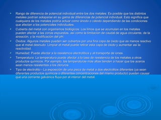  Rango de diferencia de potencial individual entre los dos metales: Es posible que los distintosRango de diferencia de potencial individual entre los dos metales: Es posible que los distintos
metales podrían solaparse en su gama de diferencias de potencial individual. Esto significa quemetales podrían solaparse en su gama de diferencias de potencial individual. Esto significa que
cualquiera de los metales podría actuar como ánodo o cátodo dependiendo de las condicionescualquiera de los metales podría actuar como ánodo o cátodo dependiendo de las condiciones
que afectan a los potenciales individuales.que afectan a los potenciales individuales.
 Cubierta del metal con organismos biológicos: Los limos que se acumulan en los metalesCubierta del metal con organismos biológicos: Los limos que se acumulan en los metales
pueden afectar a las zonas expuestas, así como la limitación de caudal de agua circulante, de lapueden afectar a las zonas expuestas, así como la limitación de caudal de agua circulante, de la
aireación, y la modificación del pH.aireación, y la modificación del pH.
 Óxidos: Algunos metales pueden ser cubiertos por una fina capa de óxido que es menos reactivoÓxidos: Algunos metales pueden ser cubiertos por una fina capa de óxido que es menos reactivo
que el metal desnudo. Limpiar el metal puede retirar esta capa de óxido y aumentar así laque el metal desnudo. Limpiar el metal puede retirar esta capa de óxido y aumentar así la
reactividad.reactividad.
 Humedad: Puede afectar a la resistencia electrolítica y al transporte de iones.Humedad: Puede afectar a la resistencia electrolítica y al transporte de iones.
 Temperatura: La temperatura puede afectar a la tasa de resistencia de los metales a otrosTemperatura: La temperatura puede afectar a la tasa de resistencia de los metales a otros
productos químicos. Por ejemplo, las temperaturas más altas tienden a hacer que los acerosproductos químicos. Por ejemplo, las temperaturas más altas tienden a hacer que los aceros
sean menos resistentes a los cloruros.sean menos resistentes a los cloruros.
 Tipo de electrolito - La exposición de una pieza de metal a dos electrolitos diferentes (ya seanTipo de electrolito - La exposición de una pieza de metal a dos electrolitos diferentes (ya sean
diferentes productos químicos o diferentes concentraciones del mismo producto) pueden causardiferentes productos químicos o diferentes concentraciones del mismo producto) pueden causar
que una corriente galvánica fluya por el interior del metal.que una corriente galvánica fluya por el interior del metal.
 