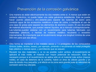 Prevención de la corrosión galvánicaPrevención de la corrosión galvánica
 Una manera es aislar eléctricamente los dos metales entre sí. A menos que estén en
contacto eléctrico, no puede haber una celda galvánica establecida. Esto se puede
hacer usando plástico u otro aislante para separar las tuberías de acero para
conducir agua de los accesorios metálicos a base de cobre, o mediante el uso de
una capa de grasa para separar los elementos de aluminio y acero. El uso de juntas
de material absorbente, que puedan retener líquidos, es a menudo contraproducente.
Las tuberías pueden aislarse con un recubrimiento para tuberías fabricado con
materiales plásticos, o hechas de material metálico recubierto o revestido
internamente. Es importante que el recubrimiento tenga una longitud mínima de unos
500 mm para que sea eficaz.

 Otra forma es mantener a los metales secos y / o protegidos de los compuestos
iónicos (sales, ácidos, bases), por ejemplo, pintando o recubriendo al metal protegido
bajo plástico o resinas epoxi, y permitiendo que se sequen.
 Revestir los dos materiales y, si no es posible cubrir ambos, el revestimiento se
aplicará al más noble, el material con mayor potencial de reducción. Esto es
necesario porque si el revestimiento se aplica sólo en el material más activo (menos
noble), en caso de deterioro de la cubierta, habrá un área de cátodo grande y un
área de ánodo muy pequeña, y el efecto en la zona será grande pues la velocidad de
corrosión será muy elevada.
 
