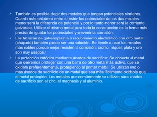  También es posible elegir dos metales que tengan potenciales similares.
Cuanto más próximos entre sí estén los potenciales de los dos metales,
menor será la diferencia de potencial y por lo tanto menor será la corriente
galvánica. Utilizar el mismo metal para toda la construcción es la forma más
precisa de igualar los potenciales y prevenir la corrosión.
 Las técnicas de galvanoplastia o recubrimiento electrolítico con otro metal
(chapado) también puede ser una solución. Se tiende a usar los metales
más nobles porque mejor resisten la corrosión: cromo, níquel, plata y oro
son muy usados.3
 La protección catódica mediante ánodos de sacrificio: Se conecta el metal
que queremos proteger con una barra de otro metal más activo, que se
oxidará preferentemente, protegiendo al primer metal.2
Se utilizan uno o
más ánodos de sacrificio de un metal que sea más fácilmente oxidable que
el metal protegido. Los metales que comúnmente se utilizan para ánodos
de sacrificio son el zinc, el magnesio y el aluminio.
 