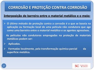 17
Interposição de barreira entre o material metálico e o meio:
➢ O último método de proteção contra a corrosão é o que se baseia na
aplicação ou formação local de uma película não condutora que age
como uma barreira entre o material metálico e os agentes agressivos.
As películas não condutoras empregadas na proteção de materiais
metálicos podem ser:
➢ Aplicadas.
➢ Formadas localmente, pela transformação química parcial da
superfície metálica.
CORROSÃO E PROTEÇÃO CONTRA CORROSÃO
 