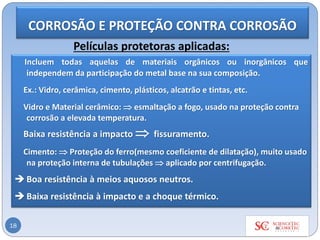 18
Películas protetoras aplicadas:
Incluem todas aquelas de materiais orgânicos ou inorgânicos que
independem da participação do metal base na sua composição.
Ex.: Vidro, cerâmica, cimento, plásticos, alcatrão e tintas, etc.
Vidro e Material cerâmico:  esmaltação a fogo, usado na proteção contra
corrosão a elevada temperatura.
Baixa resistência a impacto  fissuramento.
Cimento:  Proteção do ferro(mesmo coeficiente de dilatação), muito usado
na proteção interna de tubulações  aplicado por centrifugação.
 Boa resistência à meios aquosos neutros.
 Baixa resistência à impacto e a choque térmico.
CORROSÃO E PROTEÇÃO CONTRA CORROSÃO
 