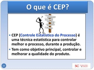O que é CEP?
 CEP (Controle Estatístico do Processo) é
uma técnica estatística para controlar
melhor o processo, durante a produção.
 Tem como objetivo principal, controlar e
melhorar a qualidade do produto.
24
 