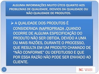 ALGUMA INFORMAÇÕES MUITO ÚTEIS QUANTO AOS
PROBLEMAS DE QUALIDADE, DESVIOS DA QUALIDADE OU
NÃO QUALIDADE DE PRODUTOS.
3
➢ A QUALIDADE DOS PRODUTOS É
CONSIDERADA INAPROPRIADA ,QUANDO
OCORRE DE ALGUMA ESPECIFICAÇÃO DO
PRODUTO NÃO SER OBTIDA, DEVIDO A UMA
OU MAIS RAZÕES, DURANTE O PROCESSO,
QUE RESULTA EM UM PRODUTO CHAMADO DE
“NÃO CONFORME” OU DEFEITUOSO E QUE
POR ESSA RAZÃO NÃO PODE SER ENVIADO AO
CLIENTE.
 